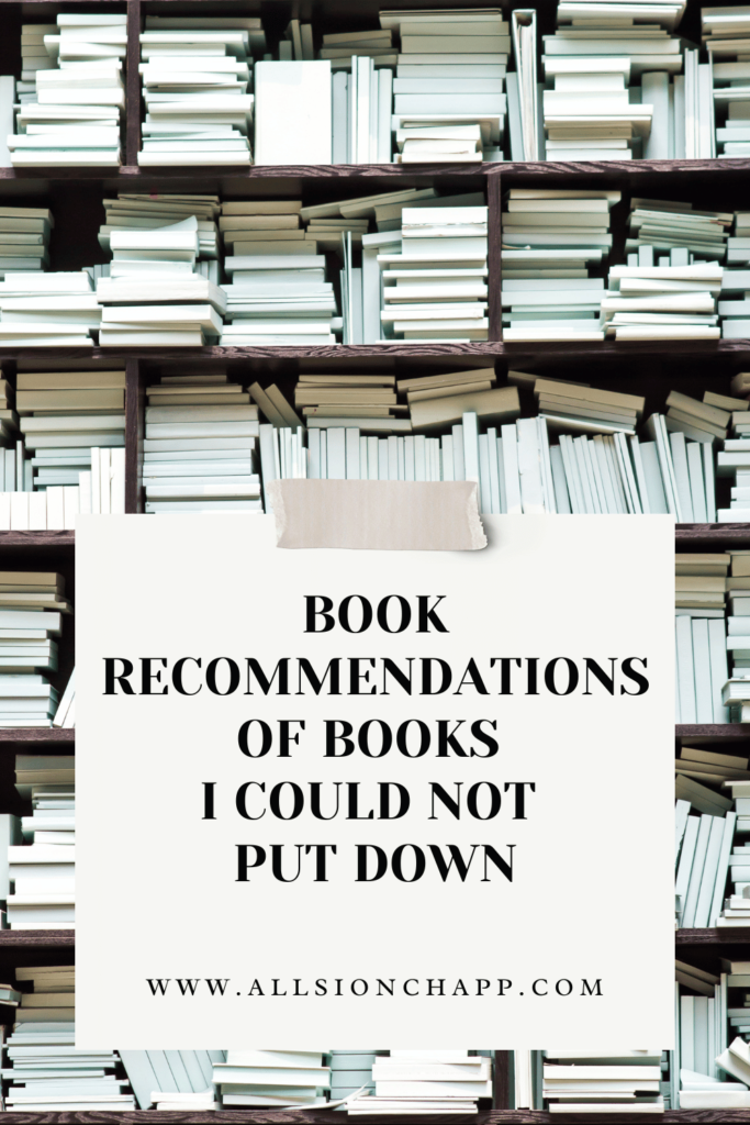 This a graphic of the title of the blog post. The background is row of book shelfs with books stacked in all different ways covering every inch of space of the shelfs. All the books are facing with spin not showing. In the bottom half of the image is a cream square with the words "BOOK RECOMMENDATIONS OF BOOKS I COULD NOT PUT DOWN" and "WWW.ALLISONCHAPP.COM" in smaller font at the bottom of the square. At the very top of the square is a darker cream color piece of tape to look like the square as been taped on.