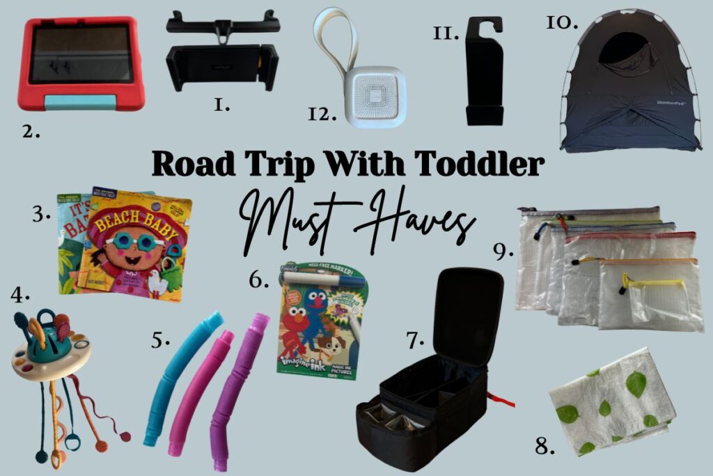 A blue back ground with the wording "Road Trip With Toddler Must Haves" in the middle of the graphic. All around the wording are pictures of all the different must haves going from 1 to 13. #1 is a tablet holder. #2 a tablet with a red protective case. #3 indestructible books named Beach Baby and It's Bath Time. #4 a Sensory toy. #5 blue, pink, and purple play tubes. #6 a Elmo invisible ink activity coloring book. #7 black activity bin that attaches to a seat belt. #8 disposable change mat that is white with green leafs. #9 6 zipper mesh bags all different sizes laying on top of each other. #10 a black slumber pod (looks like a tent). #11 Black bag hook for your car. #12 a white square sound machine.