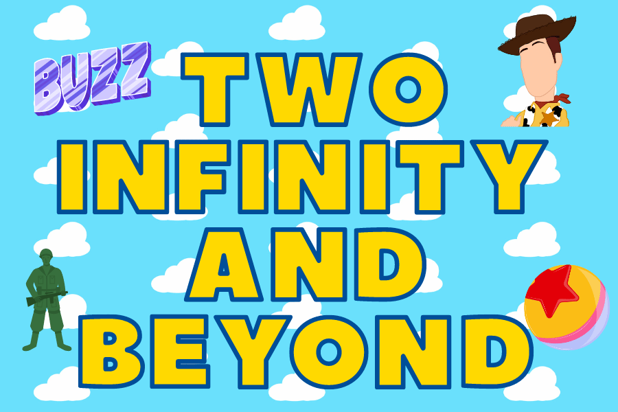 This graphic is a rectangle with a blue background with rows  white clouds lined up evenly across the image. Centered in the middle of the image are the words "TWO INFINTIY AND BEYOND" with the words one top of each other and one word per line. In the left bottom corner is a green army man, in the right bottom corner is a orange ball with a big red star on the top, in the right top corner is a cowboy's head (Woddy), in the top left side corner is the word "BUZZ" in purple lettering.